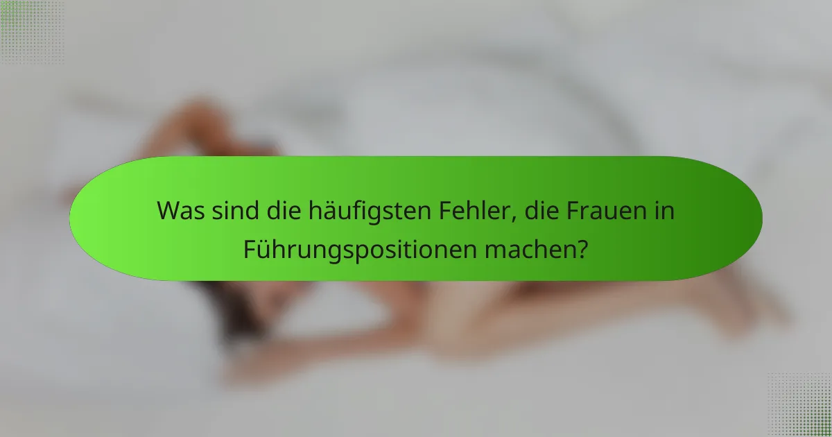Was sind die häufigsten Fehler, die Frauen in Führungspositionen machen?