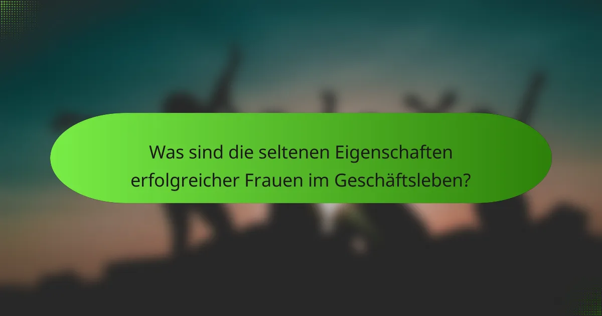 Was sind die seltenen Eigenschaften erfolgreicher Frauen im Geschäftsleben?