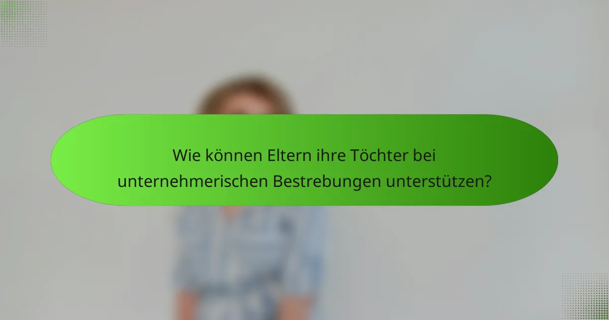 Wie können Eltern ihre Töchter bei unternehmerischen Bestrebungen unterstützen?